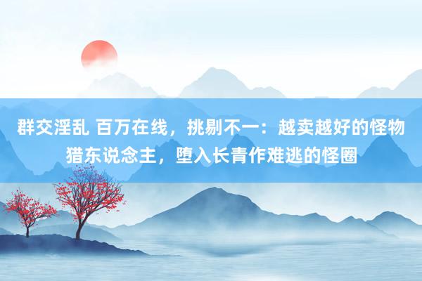 群交淫乱 百万在线，挑剔不一：越卖越好的怪物猎东说念主，堕入长青作难逃的怪圈