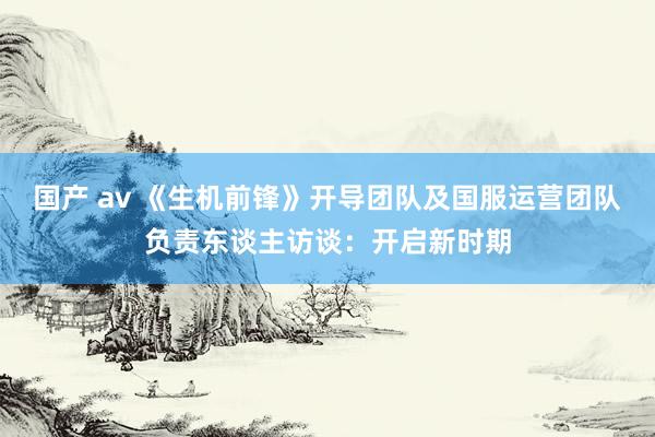 国产 av 《生机前锋》开导团队及国服运营团队负责东谈主访谈：开启新时期