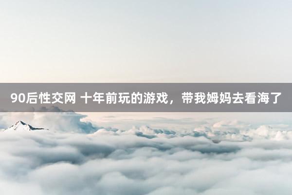 90后性交网 十年前玩的游戏，带我姆妈去看海了