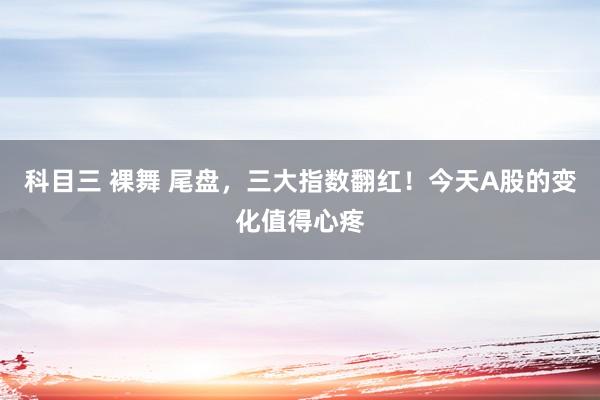 科目三 裸舞 尾盘，三大指数翻红！今天A股的变化值得心疼